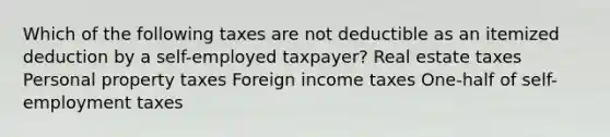 Which of the following taxes are not deductible as an itemized deduction by a self-employed taxpayer? Real estate taxes Personal property taxes Foreign income taxes One-half of self-employment taxes