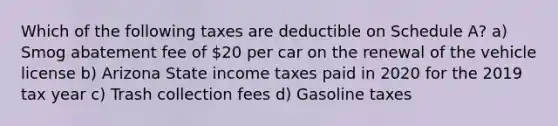 Which of the following taxes are deductible on Schedule A? a) Smog abatement fee of 20 per car on the renewal of the vehicle license b) Arizona State income taxes paid in 2020 for the 2019 tax year c) Trash collection fees d) Gasoline taxes