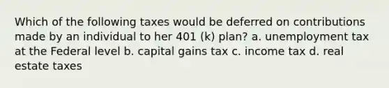 Which of the following taxes would be deferred on contributions made by an individual to her 401 (k) plan? a. unemployment tax at the Federal level b. capital gains tax c. income tax d. real estate taxes