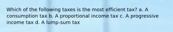 Which of the following taxes is the most efficient tax? a. A consumption tax b. A proportional income tax c. A progressive income tax d. A lump-sum tax