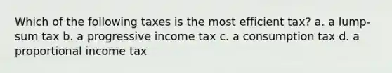 Which of the following taxes is the most efficient tax? a. a lump-sum tax b. a progressive income tax c. a consumption tax d. a proportional income tax