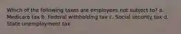Which of the following taxes are employees not subject to? a. Medicare tax b. Federal withholding tax c. Social security tax d. State unemployment tax