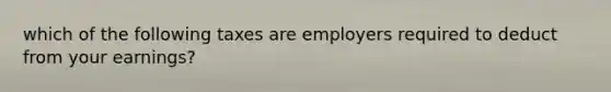 which of the following taxes are employers required to deduct from your earnings?