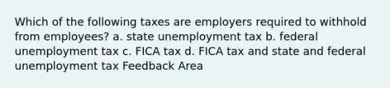 Which of the following taxes are employers required to withhold from employees? a. state unemployment tax b. federal unemployment tax c. FICA tax d. FICA tax and state and federal unemployment tax Feedback Area