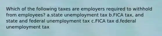 Which of the following taxes are employers required to withhold from employees? a.state unemployment tax b.FICA tax, and state and federal unemployment tax c.FICA tax d.federal unemployment tax