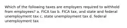 Which of the following taxes are employers required to withhold from employees? a. FICA tax b. FICA tax, and state and federal unemployment tax c. state unemployment tax d. federal unemployment tax