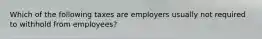 Which of the following taxes are employers usually not required to withhold from employees?