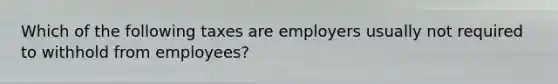 Which of the following taxes are employers usually not required to withhold from employees?