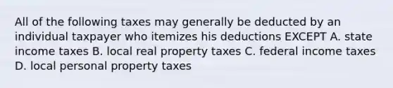 All of the following taxes may generally be deducted by an individual taxpayer who itemizes his deductions EXCEPT A. state income taxes B. local real property taxes C. federal income taxes D. local personal property taxes