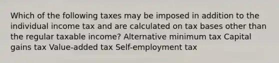 Which of the following taxes may be imposed in addition to the individual income tax and are calculated on tax bases other than the regular taxable income? Alternative minimum tax Capital gains tax Value-added tax Self-employment tax