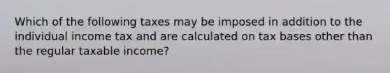 Which of the following taxes may be imposed in addition to the individual income tax and are calculated on tax bases other than the regular taxable income?