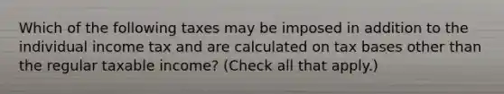 Which of the following taxes may be imposed in addition to the individual income tax and are calculated on tax bases other than the regular taxable income? (Check all that apply.)