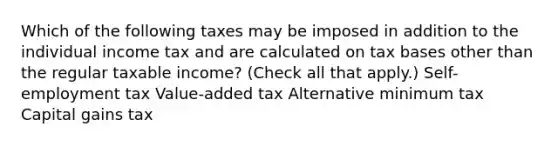 Which of the following taxes may be imposed in addition to the individual income tax and are calculated on tax bases other than the regular taxable income? (Check all that apply.) Self-employment tax Value-added tax Alternative minimum tax Capital gains tax