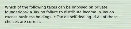 Which of the following taxes can be imposed on private foundations? a.Tax on failure to distribute income. b.Tax on excess business holdings. c.Tax on self-dealing. d.All of these choices are correct.