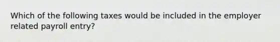Which of the following taxes would be included in the employer related payroll entry?