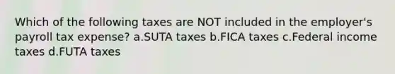 Which of the following taxes are NOT included in the employer's payroll tax expense? a.SUTA taxes b.FICA taxes c.Federal income taxes d.FUTA taxes