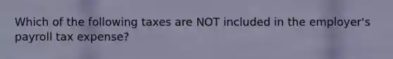 Which of the following taxes are NOT included in the employer's payroll tax expense?