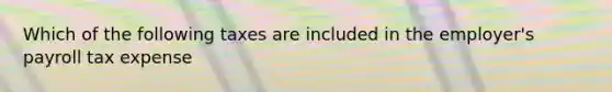 Which of the following taxes are included in the employer's payroll tax expense