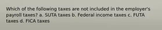 Which of the following taxes are not included in the employer's payroll taxes? a. SUTA taxes b. Federal income taxes c. FUTA taxes d. FICA taxes