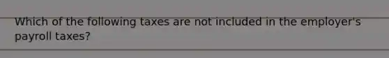 Which of the following taxes are not included in the employer's payroll taxes?