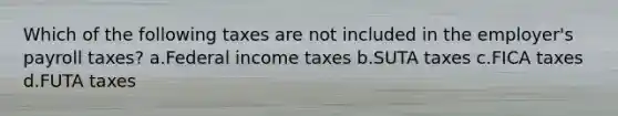 Which of the following taxes are not included in the employer's payroll taxes? a.Federal income taxes b.SUTA taxes c.FICA taxes d.FUTA taxes