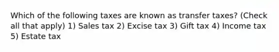 Which of the following taxes are known as transfer taxes? (Check all that apply) 1) Sales tax 2) Excise tax 3) Gift tax 4) Income tax 5) Estate tax