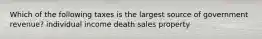 Which of the following taxes is the largest source of government revenue? individual income death sales property