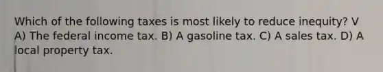 Which of the following taxes is most likely to reduce inequity? V A) The federal income tax. B) A gasoline tax. C) A sales tax. D) A local property tax.