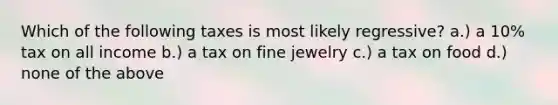 Which of the following taxes is most likely regressive? a.) a 10% tax on all income b.) a tax on fine jewelry c.) a tax on food d.) none of the above