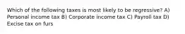 Which of the following taxes is most likely to be regressive? A) Personal income tax B) Corporate income tax C) Payroll tax D) Excise tax on furs