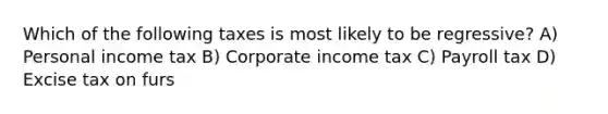 Which of the following taxes is most likely to be regressive? A) Personal income tax B) Corporate income tax C) Payroll tax D) Excise tax on furs