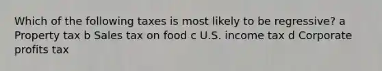 Which of the following taxes is most likely to be regressive? a Property tax b Sales tax on food c U.S. income tax d Corporate profits tax