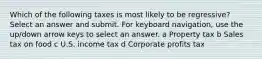 Which of the following taxes is most likely to be regressive? Select an answer and submit. For keyboard navigation, use the up/down arrow keys to select an answer. a Property tax b Sales tax on food c U.S. income tax d Corporate profits tax