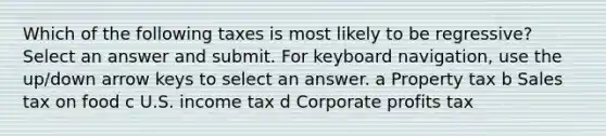 Which of the following taxes is most likely to be regressive? Select an answer and submit. For keyboard navigation, use the up/down arrow keys to select an answer. a Property tax b Sales tax on food c U.S. income tax d Corporate profits tax