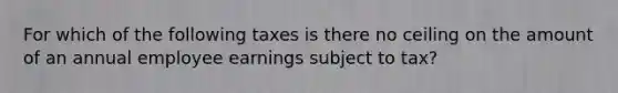 For which of the following taxes is there no ceiling on the amount of an annual employee earnings subject to tax?