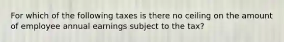 For which of the following taxes is there no ceiling on the amount of employee annual earnings subject to the tax?