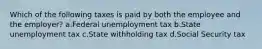 Which of the following taxes is paid by both the employee and the employer? a.Federal unemployment tax b.State unemployment tax c.State withholding tax d.Social Security tax