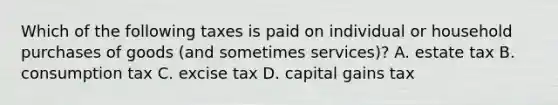 Which of the following taxes is paid on individual or household purchases of goods (and sometimes services)? A. estate tax B. consumption tax C. excise tax D. capital gains tax