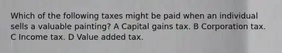 Which of the following taxes might be paid when an individual sells a valuable painting? A Capital gains tax. B Corporation tax. C Income tax. D Value added tax.