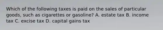 Which of the following taxes is paid on the sales of particular goods, such as cigarettes or gasoline? A. estate tax B. income tax C. excise tax D. capital gains tax