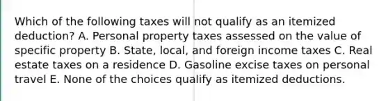 Which of the following taxes will not qualify as an itemized deduction? A. Personal property taxes assessed on the value of specific property B. State, local, and foreign income taxes C. Real estate taxes on a residence D. Gasoline excise taxes on personal travel E. None of the choices qualify as itemized deductions.