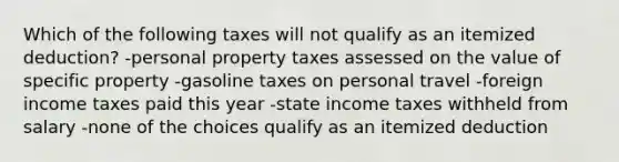 Which of the following taxes will not qualify as an itemized deduction? -personal property taxes assessed on the value of specific property -gasoline taxes on personal travel -foreign income taxes paid this year -state income taxes withheld from salary -none of the choices qualify as an itemized deduction