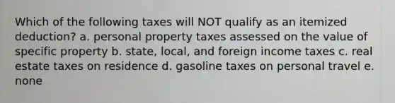 Which of the following taxes will NOT qualify as an itemized deduction? a. personal property taxes assessed on the value of specific property b. state, local, and foreign income taxes c. real estate taxes on residence d. gasoline taxes on personal travel e. none