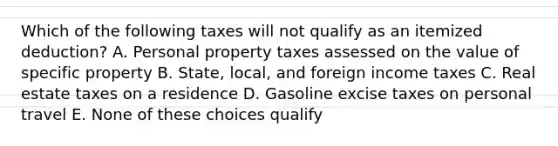 Which of the following taxes will not qualify as an itemized deduction? A. Personal property taxes assessed on the value of specific property B. State, local, and foreign income taxes C. Real estate taxes on a residence D. Gasoline excise taxes on personal travel E. None of these choices qualify