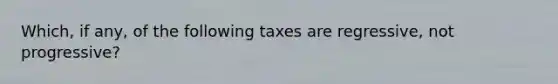 Which, if any, of the following taxes are regressive, not progressive?