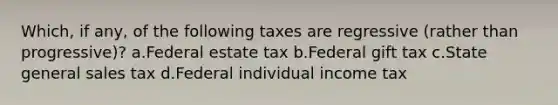 Which, if any, of the following taxes are regressive (rather than progressive)? a.Federal estate tax b.Federal gift tax c.State general sales tax d.Federal individual income tax