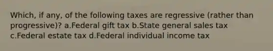 Which, if any, of the following taxes are regressive (rather than progressive)? a.Federal gift tax b.State general sales tax c.Federal estate tax d.Federal individual income tax