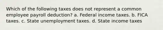 Which of the following taxes does not represent a common employee payroll deduction? a. Federal income taxes. b. FICA taxes. c. State unemployment taxes. d. State income taxes