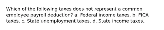 Which of the following taxes does not represent a common employee payroll deduction? a. Federal income taxes. b. FICA taxes. c. State unemployment taxes. d. State income taxes.