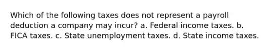 Which of the following taxes does not represent a payroll deduction a company may incur? a. Federal income taxes. b. FICA taxes. c. State unemployment taxes. d. State income taxes.